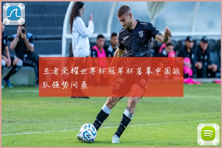 王者荣耀世界杯冠军杯落幕中国战队强势问鼎