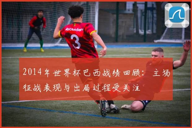 2014年世界杯巴西战绩回顾:主场征战表现与出局过程受关注