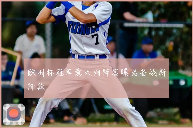 欧洲杯冠军意大利阵容曝光备战新阶段