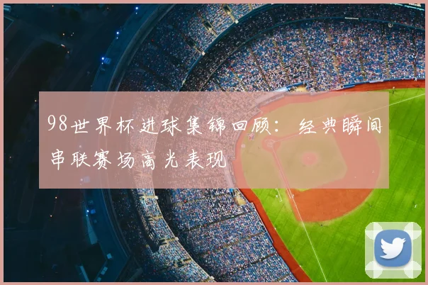 98世界杯进球集锦回顾：经典瞬间串联赛场高光表现