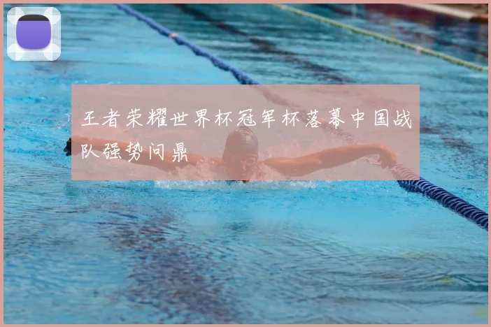 王者荣耀世界杯冠军杯落幕中国战队强势问鼎