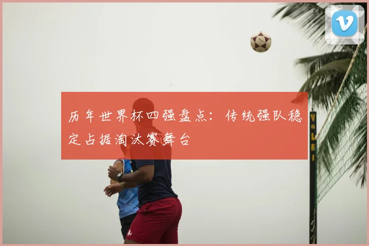 历年世界杯四强盘点:传统强队稳定占据淘汰赛舞台