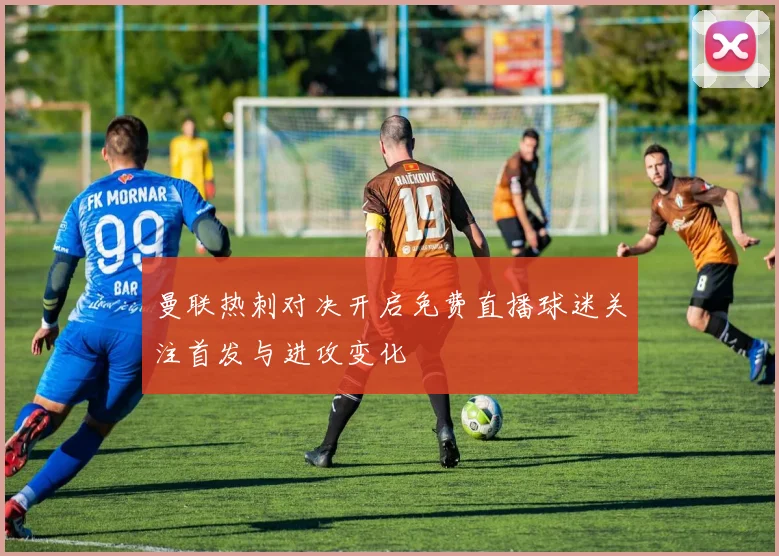 曼联热刺对决开启免费直播球迷关注首发与进攻变化