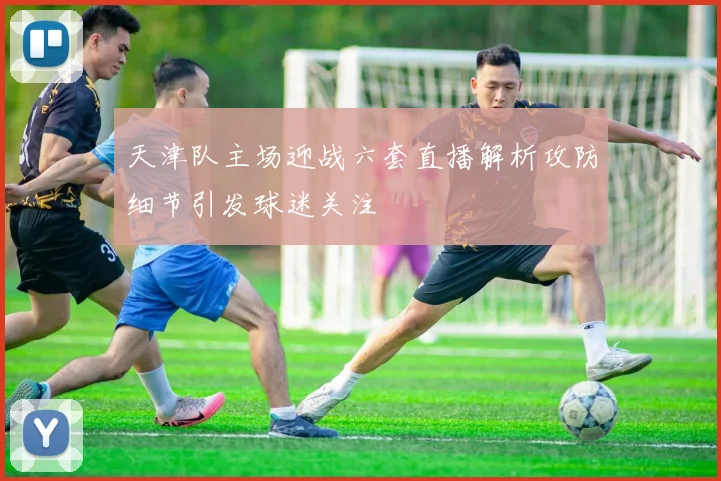 天津队主场迎战六套直播解析攻防细节引发球迷关注