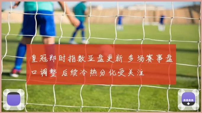 皇冠即时指数亚盘更新 多场赛事盘口调整 后续冷热分化受关注