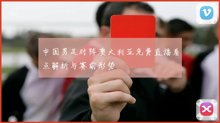 中国男足对阵澳大利亚免费直播看点解析与赛前形势