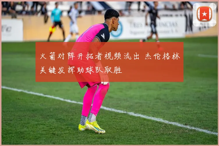 火箭对阵开拓者视频流出 杰伦格林关键发挥助球队取胜