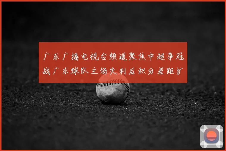 广东广播电视台频道聚焦中超争冠战广东球队主场失利后积分差距扩大