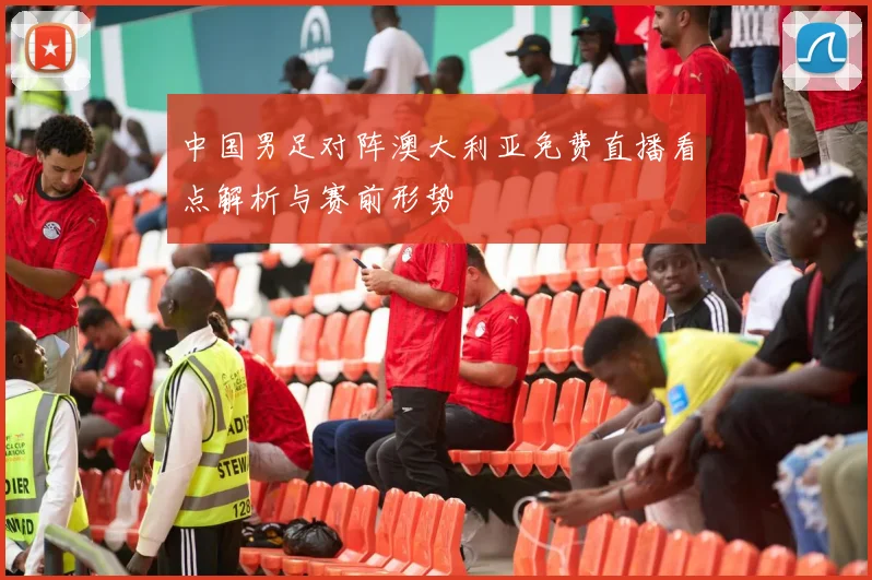中国男足对阵澳大利亚免费直播看点解析与赛前形势