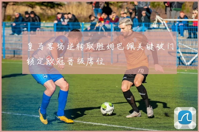 皇马客场逆转取胜姆巴佩关键破门锁定欧冠晋级席位