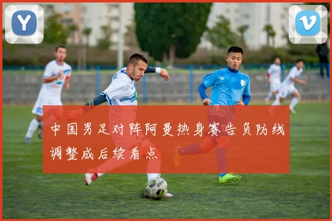 中国男足对阵阿曼热身赛告负防线调整成后续看点