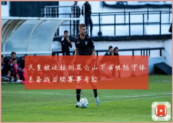 天皇被迹柱州昆仑山下演练防守体系备战后续赛事考验