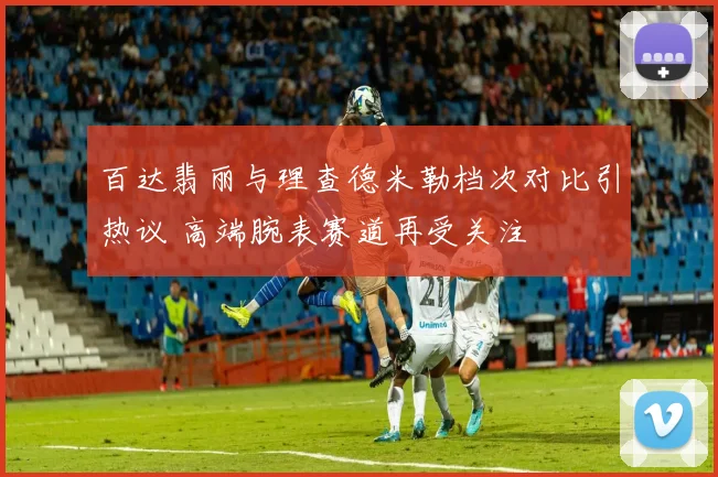 百达翡丽与理查德米勒档次对比引热议 高端腕表赛道再受关注