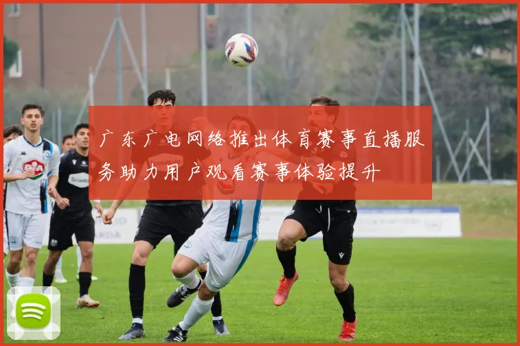 广东广电网络推出体育赛事直播服务助力用户观看赛事体验提升