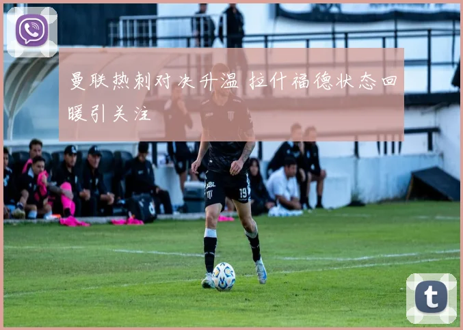 曼联热刺对决升温 拉什福德状态回暖引关注