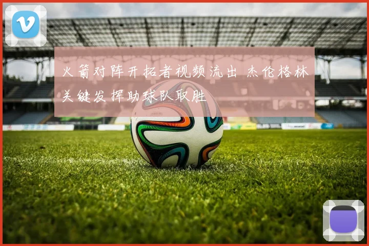 火箭对阵开拓者视频流出 杰伦格林关键发挥助球队取胜